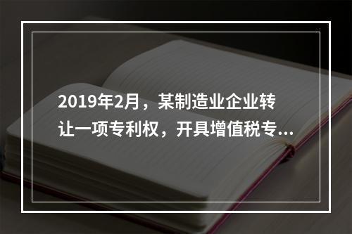 2019年2月，某制造业企业转让一项专利权，开具增值税专用发