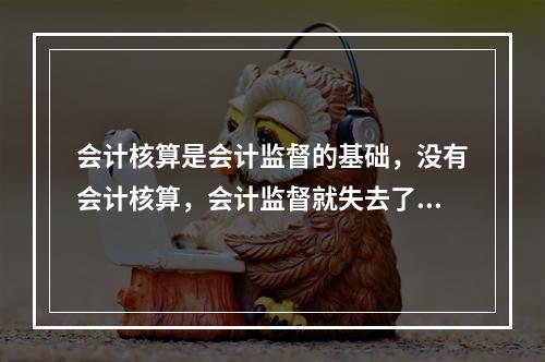 会计核算是会计监督的基础，没有会计核算，会计监督就失去了依据