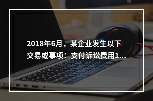 2018年6月，某企业发生以下交易或事项：支付诉讼费用10万