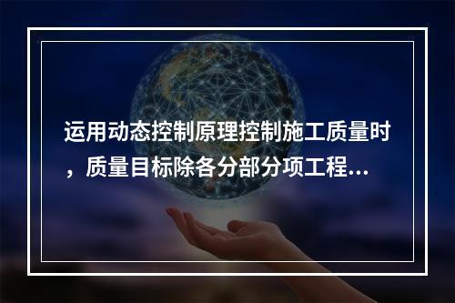 运用动态控制原理控制施工质量时，质量目标除各分部分项工程的施