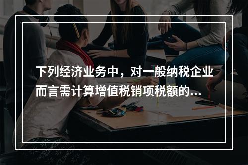 下列经济业务中，对一般纳税企业而言需计算增值税销项税额的有（