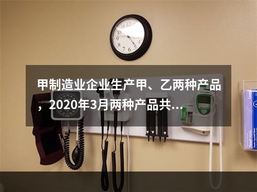 甲制造业企业生产甲、乙两种产品，2020年3月两种产品共同耗