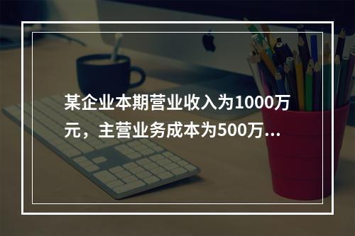 某企业本期营业收入为1000万元，主营业务成本为500万元，