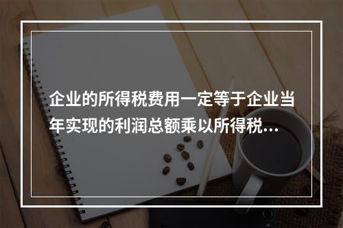 企业的所得税费用一定等于企业当年实现的利润总额乘以所得税税率