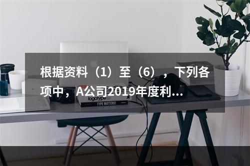 根据资料（1）至（6），下列各项中，A公司2019年度利润表