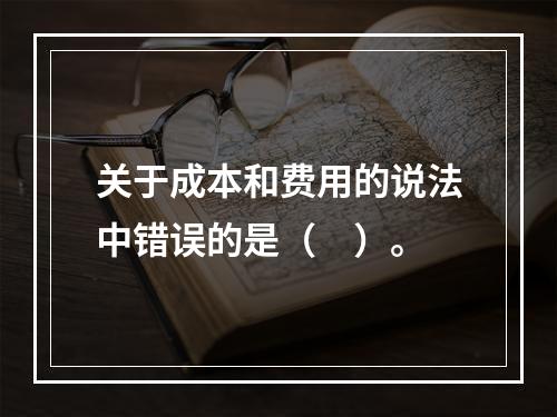 关于成本和费用的说法中错误的是（　）。