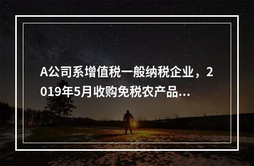 A公司系增值税一般纳税企业，2019年5月收购免税农产品一批