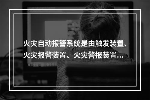 火灾自动报警系统是由触发装置、火灾报警装置、火灾警报装置和电