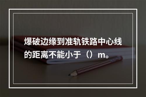 爆破边缘到准轨铁路中心线的距离不能小于（）m。