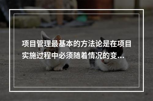 项目管理最基本的方法论是在项目实施过程中必须随着情况的变化进