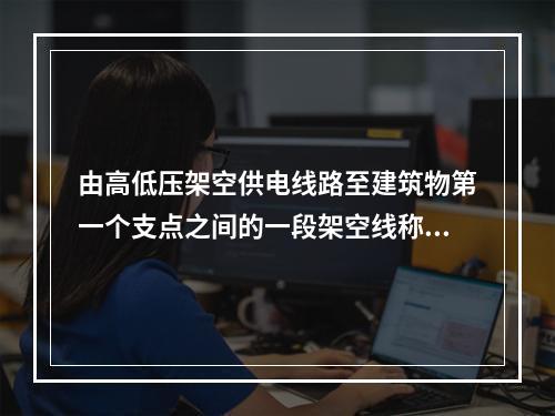 由高低压架空供电线路至建筑物第一个支点之间的一段架空线称为