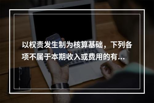 以权责发生制为核算基础，下列各项不属于本期收入或费用的有（