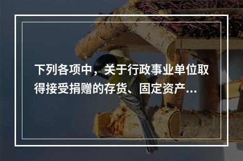 下列各项中，关于行政事业单位取得接受捐赠的存货、固定资产、无