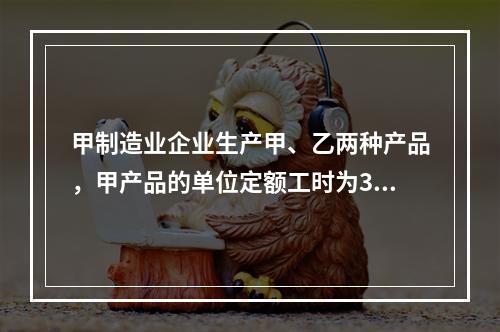 甲制造业企业生产甲、乙两种产品，甲产品的单位定额工时为30小