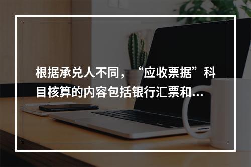 根据承兑人不同，“应收票据”科目核算的内容包括银行汇票和商业