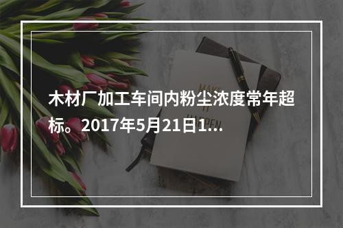 木材厂加工车间内粉尘浓度常年超标。2017年5月21日15时