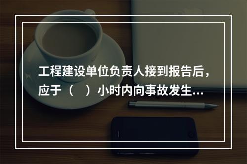 工程建设单位负责人接到报告后，应于（　）小时内向事故发生地县