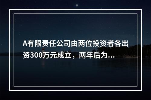 A有限责任公司由两位投资者各出资300万元成立，两年后为了扩