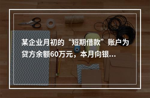 某企业月初的“短期借款”账户为贷方余额60万元，本月向银行借