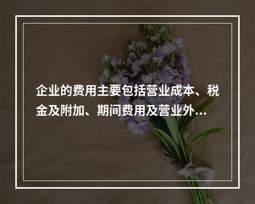 企业的费用主要包括营业成本、税金及附加、期间费用及营业外支出