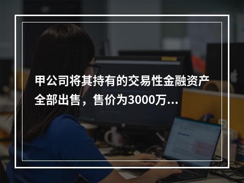 甲公司将其持有的交易性金融资产全部出售，售价为3000万元；