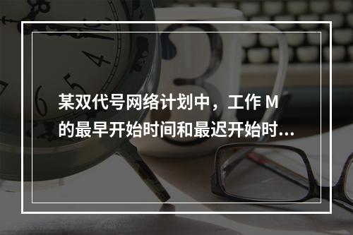 某双代号网络计划中，工作 M 的最早开始时间和最迟开始时间分