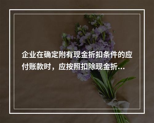 企业在确定附有现金折扣条件的应付账款时，应按照扣除现金折扣后