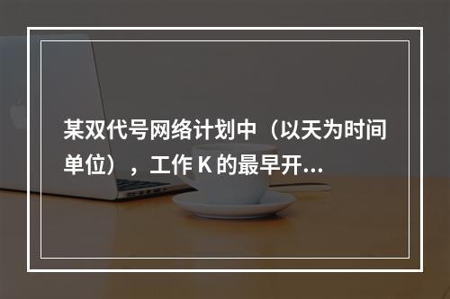 某双代号网络计划中（以天为时间单位），工作 K 的最早开始时