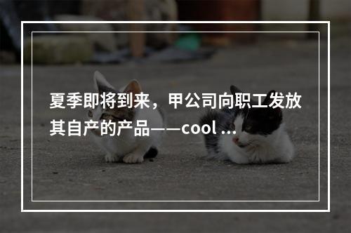 夏季即将到来，甲公司向职工发放其自产的产品——cool 牌空