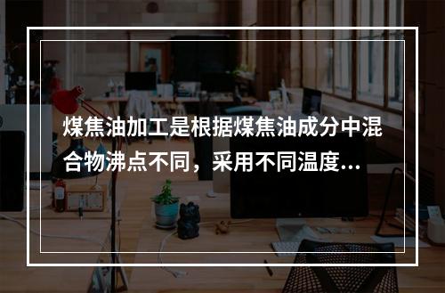 煤焦油加工是根据煤焦油成分中混合物沸点不同，采用不同温度段，