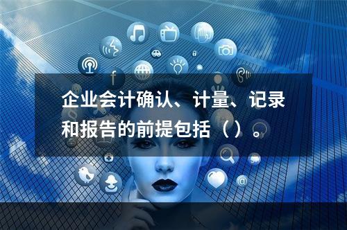 企业会计确认、计量、记录和报告的前提包括（ ）。