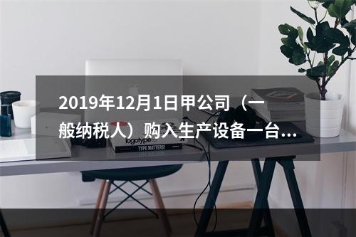 2019年12月1日甲公司（一般纳税人）购入生产设备一台，支