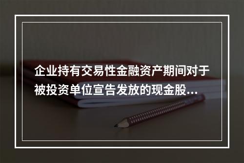 企业持有交易性金融资产期间对于被投资单位宣告发放的现金股利，