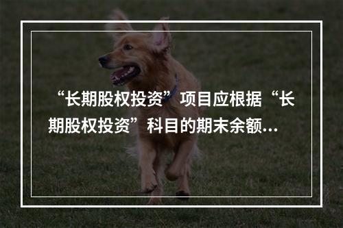 “长期股权投资”项目应根据“长期股权投资”科目的期末余额填列