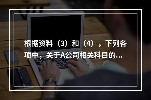 根据资料（3）和（4），下列各项中，关于A公司相关科目的会计