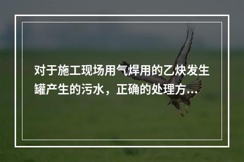 对于施工现场用气焊用的乙炔发生罐产生的污水，正确的处理方式是