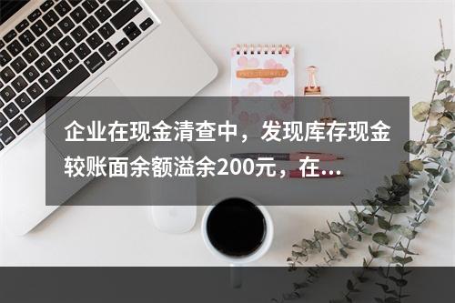 企业在现金清查中，发现库存现金较账面余额溢余200元，在未经