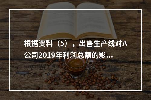 根据资料（5），出售生产线对A公司2019年利润总额的影响金