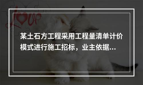 某土石方工程采用工程量清单计价模式进行施工招标，业主依据《建