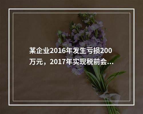 某企业2016年发生亏损200万元，2017年实现税前会计利