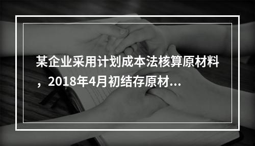 某企业采用计划成本法核算原材料，2018年4月初结存原材料计