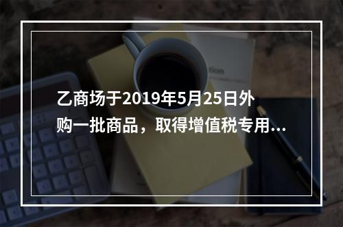 乙商场于2019年5月25日外购一批商品，取得增值税专用发票