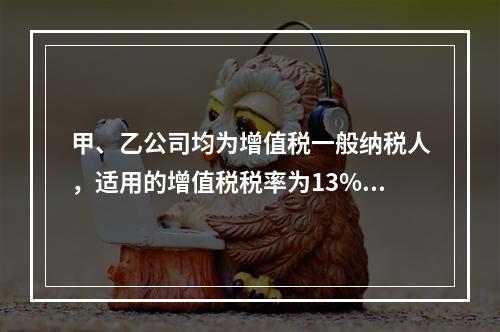 甲、乙公司均为增值税一般纳税人，适用的增值税税率为13%，甲