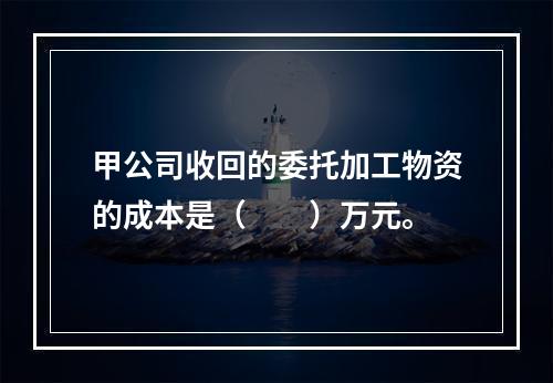 甲公司收回的委托加工物资的成本是（　　）万元。