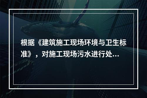 根据《建筑施工现场环境与卫生标准》，对施工现场污水进行处理的