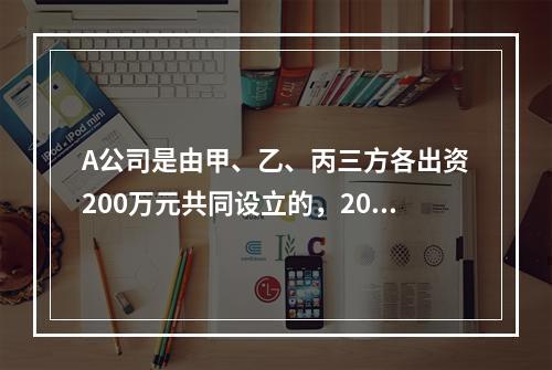 A公司是由甲、乙、丙三方各出资200万元共同设立的，2019