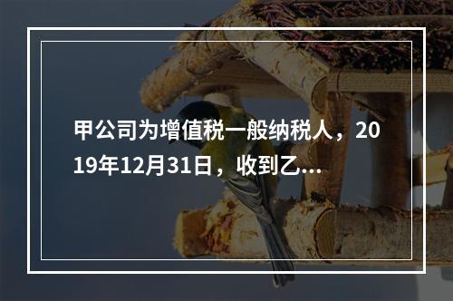 甲公司为增值税一般纳税人，2019年12月31日，收到乙公司