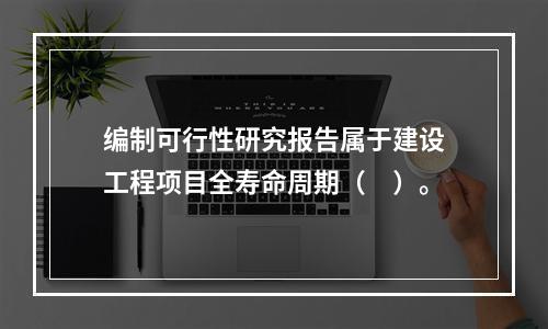 编制可行性研究报告属于建设工程项目全寿命周期（　）。