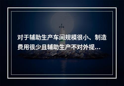 对于辅助生产车间规模很小、制造费用很少且辅助生产不对外提供产