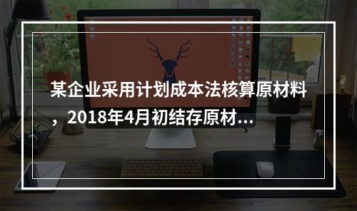 某企业采用计划成本法核算原材料，2018年4月初结存原材料计